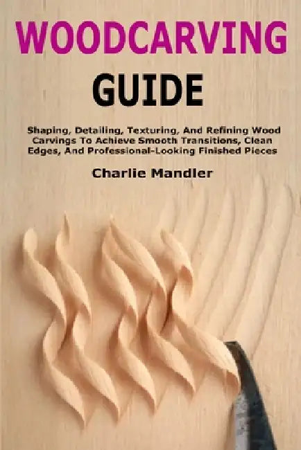 Woodcarving Guide: Shaping, Detailing, Texturing, And Refining Wood Carvings To Achieve Smooth Transitions, Clean Edges, And Professional-Looking Fini by Charlie Mandler