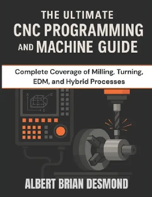 The Ultimate CNC Programming and Machine Guide: Complete Coverage of Milling, Turning, EDM, and Hybrid Processes by Albert Brian Desmond