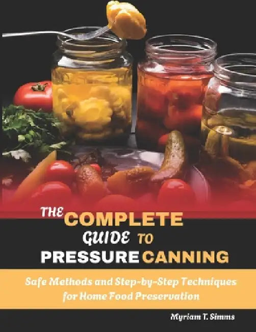 The Complete Guide to Pressure Canning: Safe Methods and Step-by-Step Techniques for Home Food Preservation by Myriam T. Simms