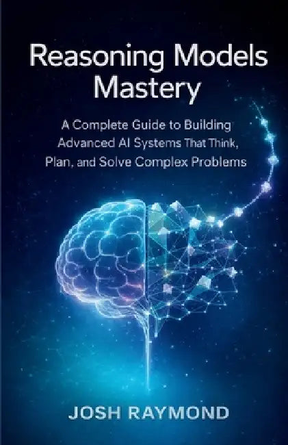 Reasoning Models Mastery: A Complete Guide to Building Advanced AI Systems That Think, Plan, and Solve Complex Problems by Josh Raymond