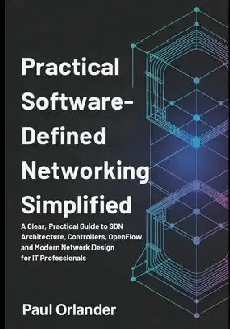 Practical Software-Defined Networking Simplified: A Clear, Practical Guide to SDN Architecture, Controllers, OpenFlow, and Modern Network Design for I by Paul Orlander
