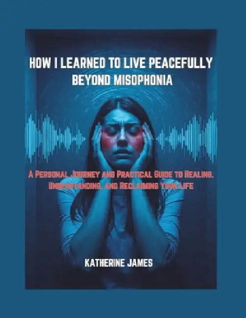 How I Learned to Live Peacefully Beyond Misophonia: "A Personal Journey and Practical Guide to Healing, Understanding, and Reclaiming Your Life" by Katherine James