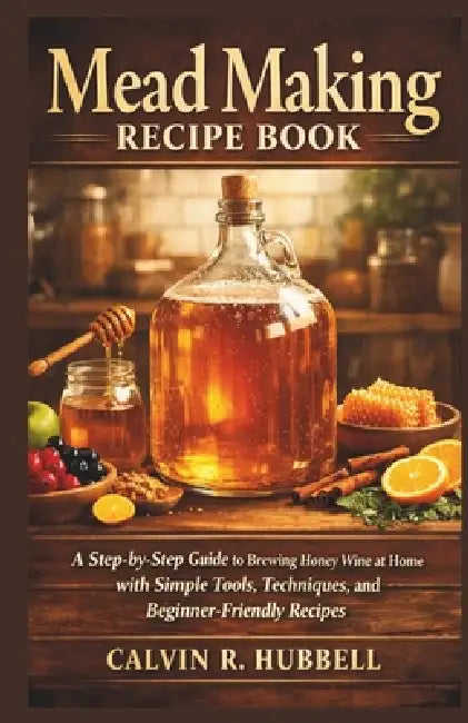 Mead Making Recipe Book: A Step-by-Step Guide to Brewing Honey Wine at Home with Simple Tools, Techniques, and Beginner-Friendly Recipes by Calvin R. Hubbell