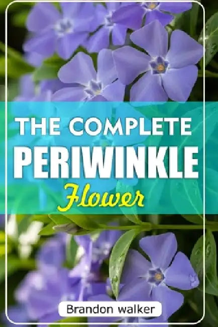 The Complete Periwinkle Flowers: The Ultimate Beginner's Guide to Growing, Caring For, And Harvesting Stunning Periwinkle at Home and garden by Brandon Walker
