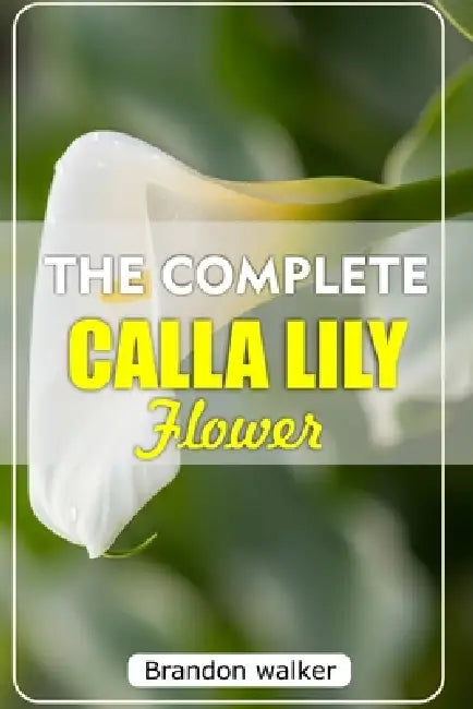 The Complete Calla Lilly Flowers: The Ultimate Beginner's Guide to Growing, Caring For, and Harvesting Stunning Calla Lilies at Home and garden by Brandon Walker