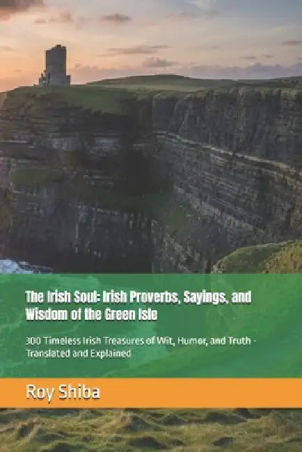 The Irish Soul: Irish Proverbs, Sayings, and Wisdom of the Green Isle: 300 Timeless Irish Treasures of Wit, Humor, and Truth - Translated and Explaine by Roy Shiba