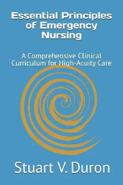 Essential Principles of Emergency Nursing: A Comprehensive Clinical Curriculum for High-Acuity Care by Stuart V. Duron