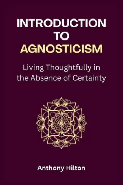 Introduction to Agnosticism: Living Thoughtfully in the Absence of Certainty by Anthony Hilton