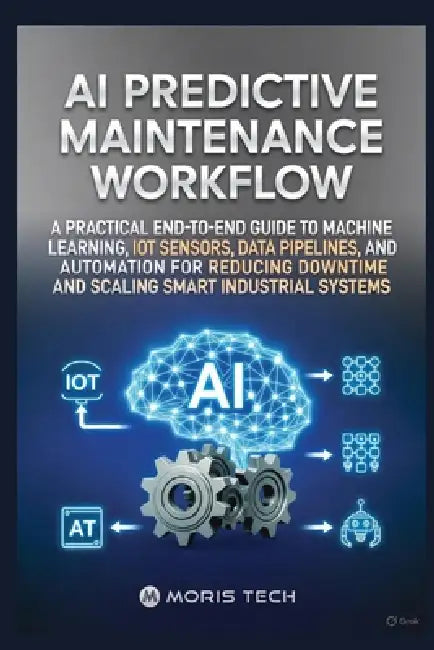 AI Predictive Maintenance Workflow: A Practical End-To-End Guide to Machine Learning, Iot Sensors, Data Pipelines, and Automation for Reducing Downtim by Moris Tech