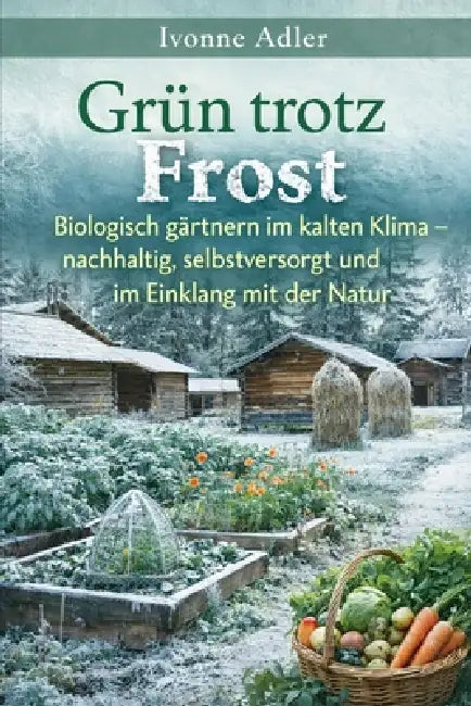 Grün trotz Frost: Biologisch gärtnern im kalten Klima - nachhaltig, selbstversorgt und im Einklang mit der Natur by Ivonne Adler