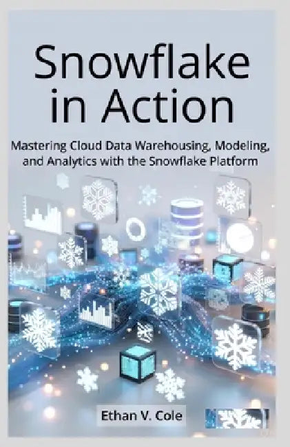 Snowflake in Action: Mastering Cloud Data Warehousing, Modeling, and Analytics with the Snowflake Platform by Ethan V. Cole