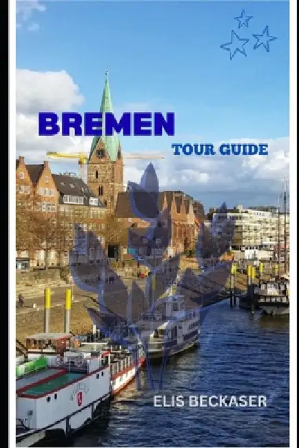 Bremen Tour Guide: Explore Historic Streets, Hanseatic Heritage, Riverfront Charm, Culture, Cuisine, and Hidden Gems by Elis Beckaser