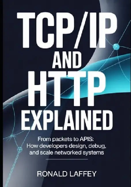 TCP/IP and HTTP Explained: From Packets to APIs: How Developers Design, Debug, and Scale Networked Systems by Ronald Laffey
