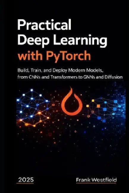 Practical Deep Learning with PyTorch: Build, Train, and Deploy Modern Models, from CNNs and Transformers to GNNs and Diffusion by Frank Westfield