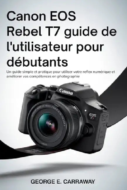Canon EOS Rebel T7 Guide de l'Utilisateur Pour Débutants: Un guide simple et pratique pour utiliser votre reflex numérique et améliorer vos compétence by George E. Carraway