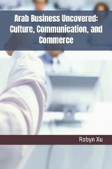 Arab Business Uncovered: Culture, Communication, and Commerce by Robyn Xu