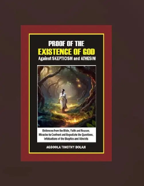 Proof of the Existence of God Against Skepticism and Atheism: Evidences from the Bible, Faith and Reason, Miracles to Confront and Repudiate the Quest by Agboola Timothy Bolaji