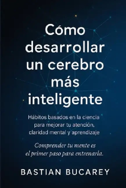 Cómo Desarrollar Un Cerebro Más Inteligente: Hábitos basados en la ciencia para mejorar tu atención, claridad mental y aprendizaje by Bastian Bucarey