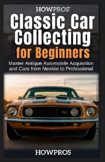 HowPros' Classic Car Collecting for Beginners: Master Antique Automobile Acquisition and Care from Newbie to Professional by How Pros