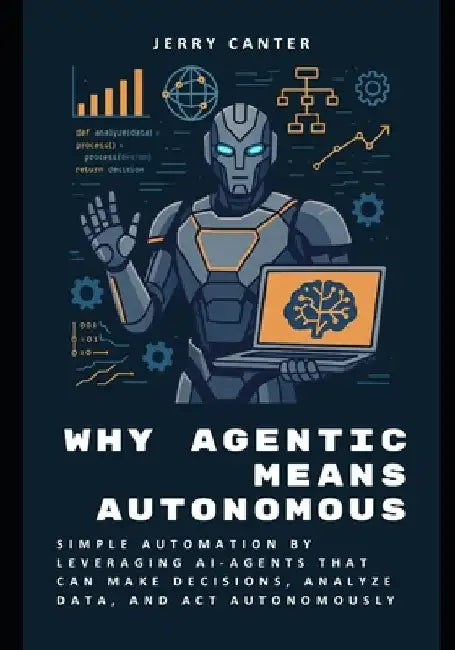 Why Agentic Means Autonomous: Simple Automation by Leveraging AI-Agents That Can Make Decisions, Analyze Data, and Act Autonomously by Jerry Canter