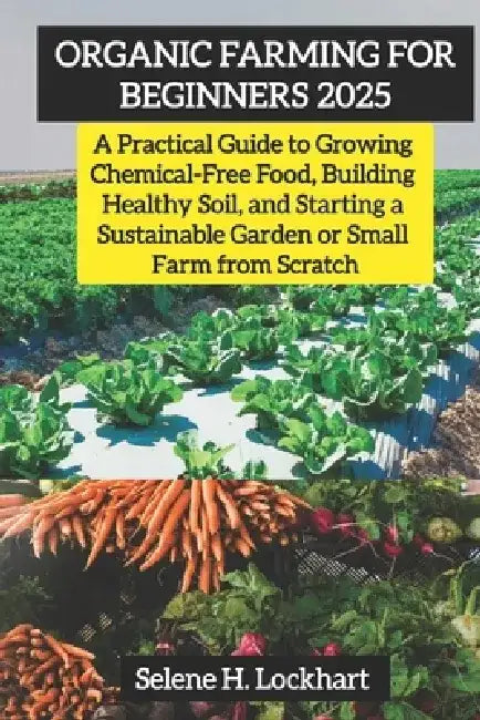 Organic Farming For Beginners 2025: A Practical Guide to Growing Chemical-Free Food, Building Healthy Soil, and Starting a Sustainable Garden or Small by Selene H. Lockhart
