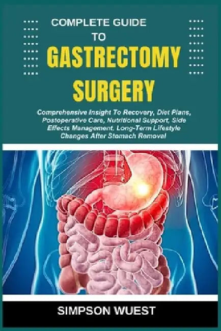 Complete Guide to Gastrectomy Surgery: Comprehensive Insight To Recovery, Diet Plans, Postoperative Care, Nutritional Support, Side Effects Management by Simpson Wuest