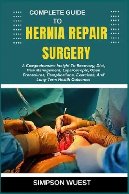 Complete Guide to Hernia Repair Surgery: A Comprehensive Insight To Recovery, Diet, Pain Management, Laparoscopic, Open Procedures, Complications, Exe by Simpson Wuest