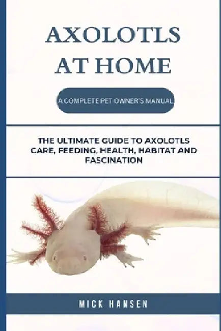 Axolotls at Home a Complete Pet Owner's Manual: The Ultimate Guide to Axolotls Care, Feeding, Health, Habitat and Fascination by Mick Hansen