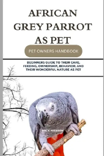 African Grey Parrot as Pet: Beginners Guide to Their Care, Feeding, Ownership, Behavior, and Their Wonderful Nature as Pet by Mick Hansen