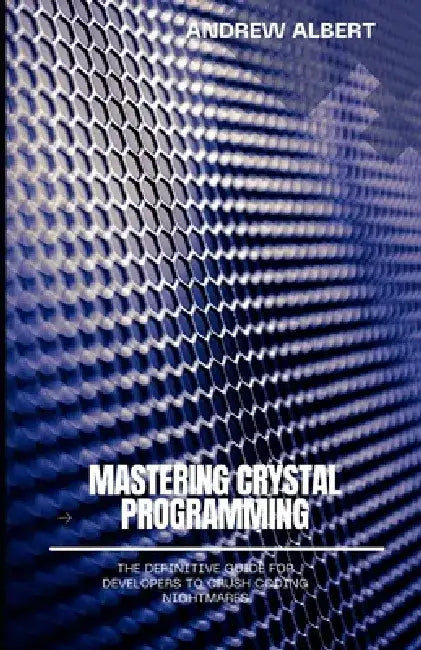 Mastering Crystal Programming: The Definitive Guide for Developers to Crush Coding Nightmares by Andrew Albert