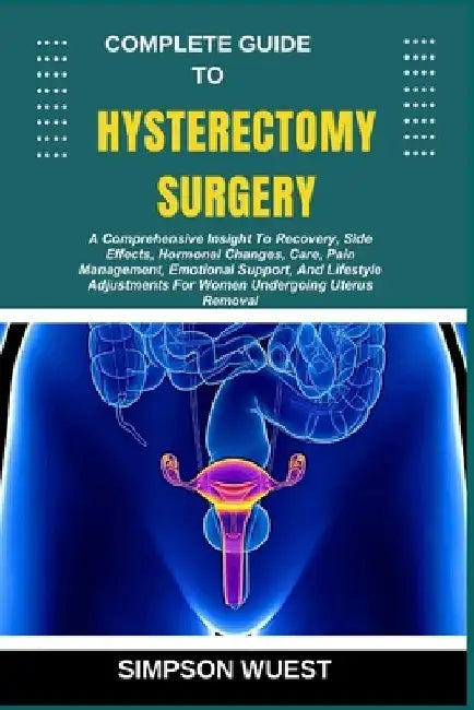 Complete Guide to Hysterectomy Surgery: A Comprehensive Insight To Recovery, Side Effects, Hormonal Changes, Care, Pain Management, Emotional Support, by Simpson Wuest