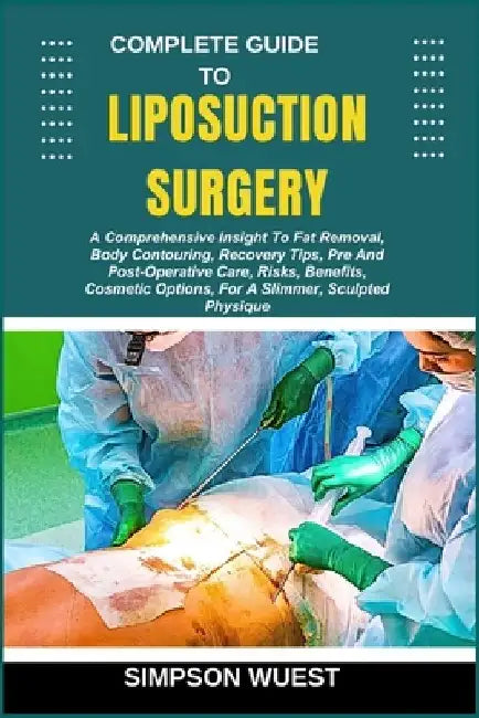 Complete Guide to Liposuction Surgery: A Comprehensive Insight To Fat Removal, Body Contouring, Recovery Tips, Pre And Post-Operative Care, Risks, Ben by Simpson Wuest