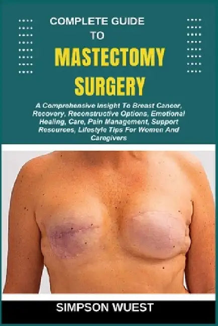 Complete Guide to Mastectomy Surgery: A Comprehensive Insight To Breast Cancer, Recovery, Reconstructive Options, Emotional Healing, Care, Pain Manage by Simpson Wuest