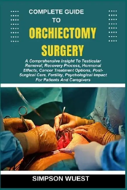 Complete Guide to Orchiectomy Surgery: A Comprehensive Insight To Testicular Removal, Recovery Process, Hormonal Effects, Cancer Treatment Options, Po by Simpson Wuest