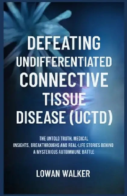 Defeating Undifferentiated Connective Tissue Disease(uctd): The Untold Truth, Medical Insights, Breakthroughs, and Real-Life Stories Behind a Mysterio by Lowan Walker