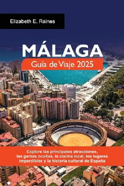 MÁLAGA Guía de Viaje 2025: Explore las principales atracciones, las gemas ocultas, la cocina local, los lugares imperdibles y la historia cultural de by Elizabeth E. Raines