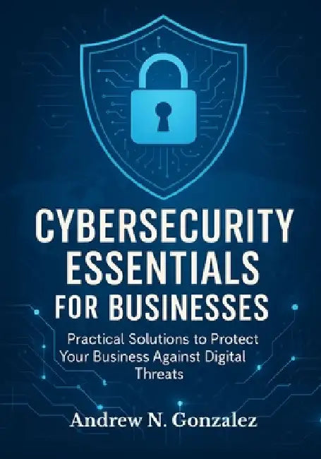 Cybersecurity Essentials for Businesses: Practical Solutions to Protect Your Business Against Digital Threats by Andrew N. Gonzalez