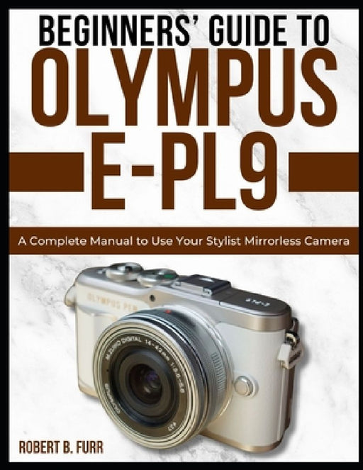 Beginners' Guide to Olympus E-Pl9: A Complete Manual to Use Your Stylist Mirrorless Camera by Robert B. Furr