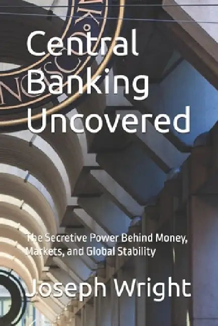 Central Banking Uncovered: The Secretive Power Behind Money, Markets, and Global Stability by Joseph Wright