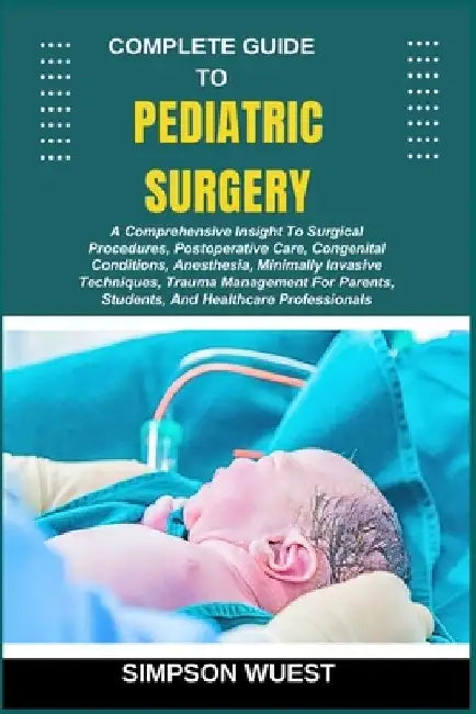 Complete Guide to Pediatric Surgery: A Comprehensive Insight To Surgical Procedures, Postoperative Care, Congenital Conditions, Anesthesia, Minimally by Simpson Wuest