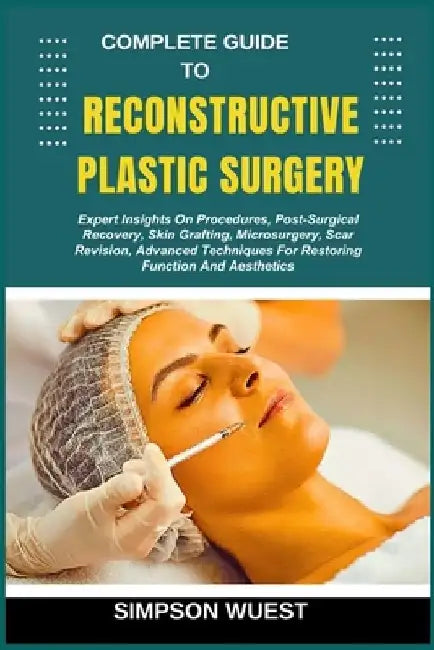 Complete Guide to Reconstructive Plastic Surgery: Expert Insights On Procedures, Post-Surgical Recovery, Skin Grafting, Microsurgery, Scar Revision, A by Simpson Wuest