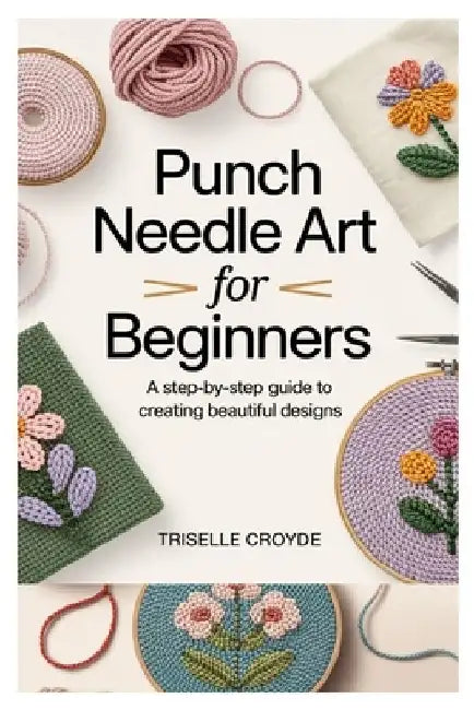 Punch Needle Art for Beginners: A Step-By-Step Guide to Creating Beautiful Designs: Learn Essential Techniques, Tools, and Projects for Crafting Stunn by Triselle Croyde