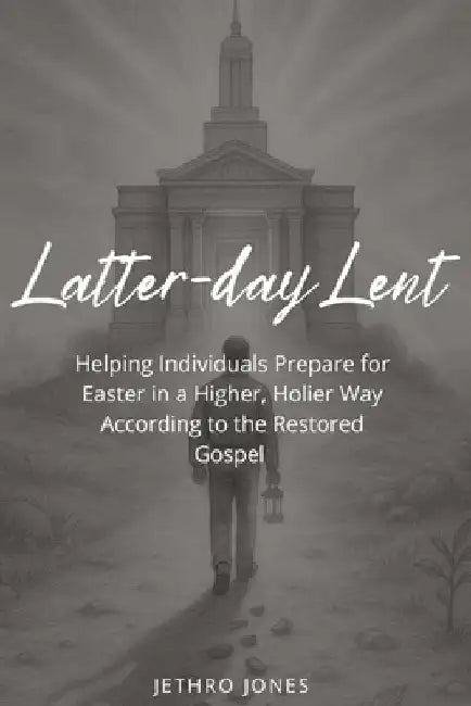 Latter-day Lent: Helping Individuals Prepare for Easter in a Higher, Holier Way According to the Restored Gospel by Jethro Jones