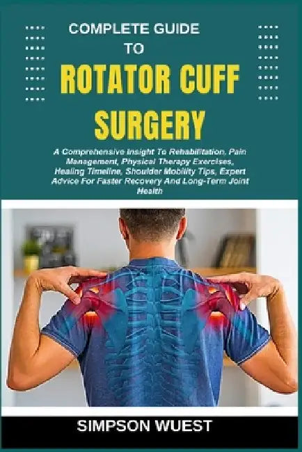 Complete Guide to Rotator Cuff Surgery: A Comprehensive Insight To Rehabilitation, Pain Management, Physical Therapy Exercises, Healing Timeline, Shou by Simpson Wuest