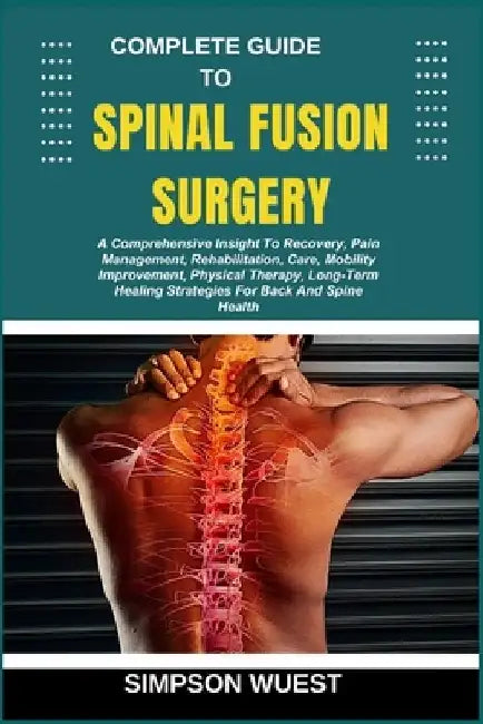 Complete Guide to Spinal Fusion Surgery: A Comprehensive Insight To Recovery, Pain Management, Rehabilitation, Care, Mobility Improvement, Physical Th by Simpson Wuest