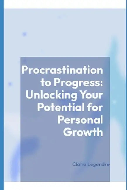 Procrastination to Progress: Unlocking Your Potential for Personal Growth by Claire Legendre