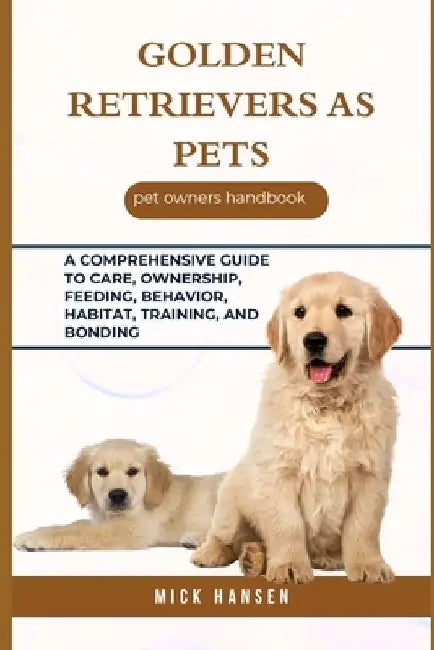 Golden Retrievers as Pets: A Comprehensive Guide to Care, Ownership, Feeding, Behavior, Habitat, Training, and Bonding by Mick Hansen