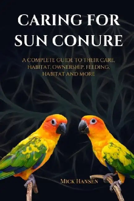 Caring for Sun Conure: A Complete Guide to Their Care, Habitat, Ownership, Feeding, Habitat and More by Mick Hansen