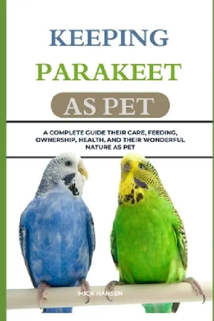 Keeping Parakeet as Pet: A Complete Guide Their Care, Feeding, Ownership, Health, and Their Wonderful Nature as Pet by Mick Hansen