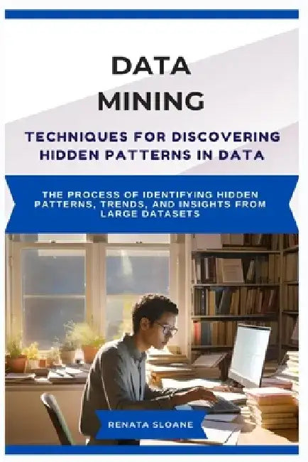Data Mining Techniques for Discovering Hidden Patterns in Data: The process of identifying hidden patterns, trends, and insights from large datasets by Renata Sloane